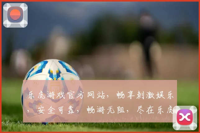 乐虎游戏官方网站，畅享刺激娱乐，安全可靠，畅游无阻，尽在乐虎