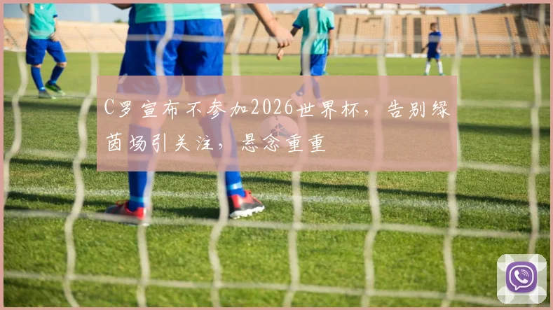 C罗宣布不参加2026世界杯，告别绿茵场引关注，悬念重重