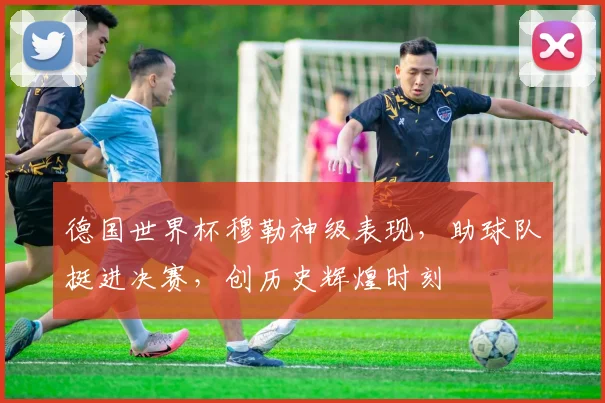 德国世界杯穆勒神级表现，助球队挺进决赛，创历史辉煌时刻