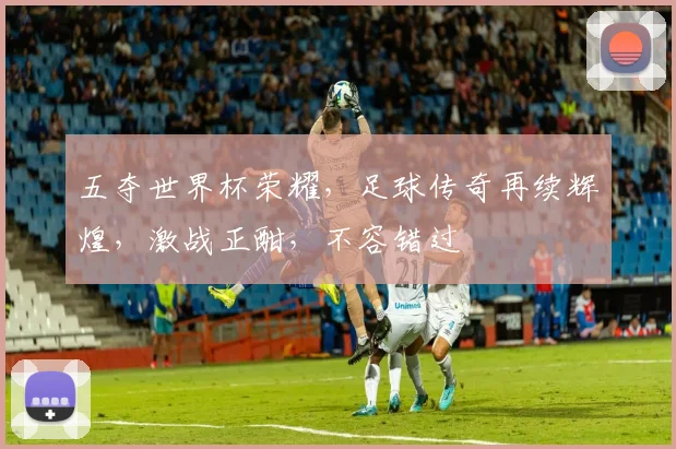 五夺世界杯荣耀，足球传奇再续辉煌，激战正酣，不容错过