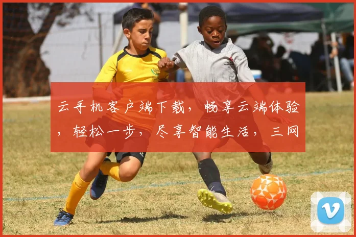 云手机客户端下载，畅享云端体验，轻松一步，尽享智能生活，三网通用，快人一步