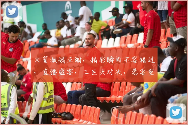 火箭激战正酣，精彩瞬间不容错过，直播盛宴，三巨头对决，悬念重重，不容错过