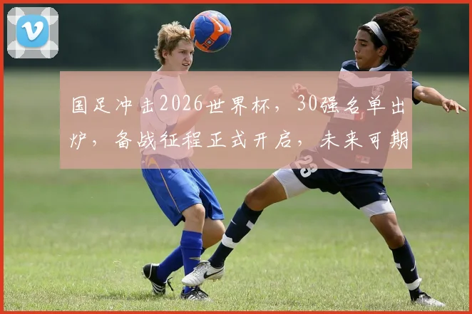 国足冲击2026世界杯，30强名单出炉，备战征程正式开启，未来可期