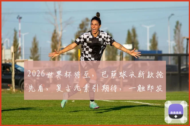2026世界杯将至，巴萨球衣新款抢先看，复古元素引期待，一触即发