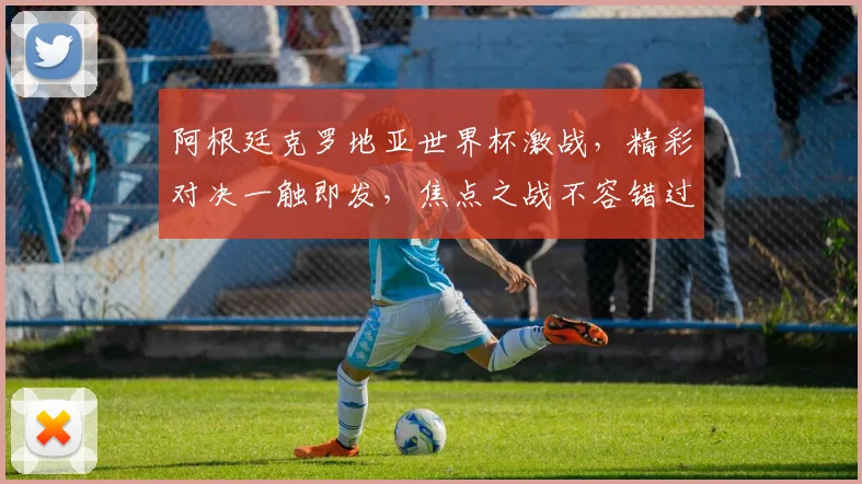 阿根廷克罗地亚世界杯激战，精彩对决一触即发，焦点之战不容错过，谁将问鼎桂冠