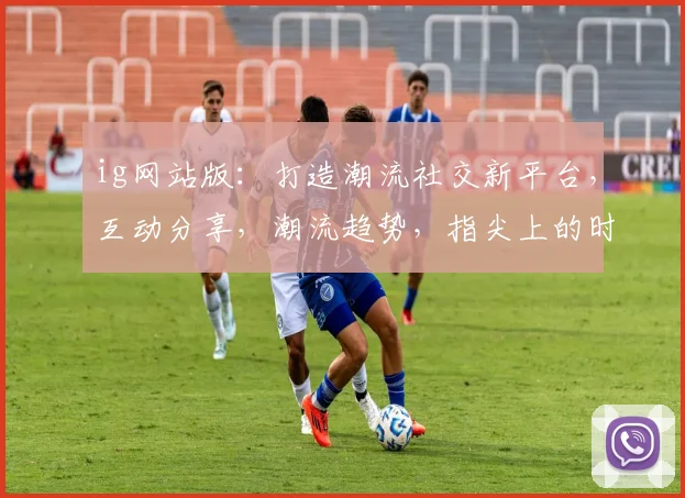 ig网站版：打造潮流社交新平台，互动分享，潮流趋势，指尖上的时尚生活，三重体验，一网打尽