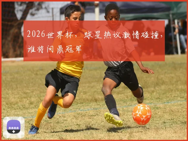 2026世界杯，球星热议激情碰撞，谁将问鼎冠军