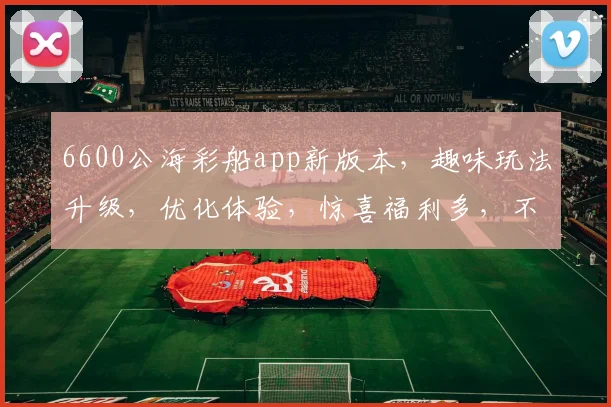 6600公海彩船app新版本，趣味玩法升级，优化体验，惊喜福利多，不容错过